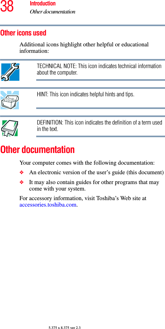 38 IntroductionOther documentation5.375 x 8.375 ver 2.3Other icons used Additional icons highlight other helpful or educational information:TECHNICAL NOTE: This icon indicates technical information about the computer.HINT: This icon indicates helpful hints and tips.DEFINITION: This icon indicates the definition of a term used in the text.Other documentationYour computer comes with the following documentation:❖An electronic version of the user’s guide (this document)❖It may also contain guides for other programs that may come with your system.For accessory information, visit Toshiba’s Web site at accessories.toshiba.com.