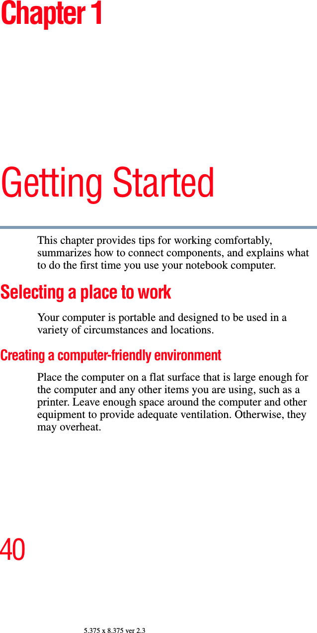 405.375 x 8.375 ver 2.3Chapter 1Getting StartedThis chapter provides tips for working comfortably, summarizes how to connect components, and explains what to do the first time you use your notebook computer.Selecting a place to work Your computer is portable and designed to be used in a variety of circumstances and locations.Creating a computer-friendly environmentPlace the computer on a flat surface that is large enough for the computer and any other items you are using, such as a printer. Leave enough space around the computer and other equipment to provide adequate ventilation. Otherwise, they may overheat.