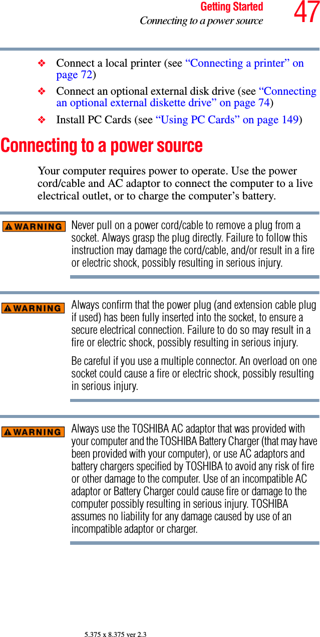 47Getting StartedConnecting to a power source5.375 x 8.375 ver 2.3❖Connect a local printer (see “Connecting a printer” on page 72)❖Connect an optional external disk drive (see “Connecting an optional external diskette drive” on page 74)❖Install PC Cards (see “Using PC Cards” on page 149)Connecting to a power sourceYour computer requires power to operate. Use the power cord/cable and AC adaptor to connect the computer to a live electrical outlet, or to charge the computer’s battery. Never pull on a power cord/cable to remove a plug from a socket. Always grasp the plug directly. Failure to follow this instruction may damage the cord/cable, and/or result in a fire or electric shock, possibly resulting in serious injury.Always confirm that the power plug (and extension cable plug if used) has been fully inserted into the socket, to ensure a secure electrical connection. Failure to do so may result in a fire or electric shock, possibly resulting in serious injury.Be careful if you use a multiple connector. An overload on one socket could cause a fire or electric shock, possibly resulting in serious injury.Always use the TOSHIBA AC adaptor that was provided with your computer and the TOSHIBA Battery Charger (that may have been provided with your computer), or use AC adaptors and battery chargers specified by TOSHIBA to avoid any risk of fire or other damage to the computer. Use of an incompatible AC adaptor or Battery Charger could cause fire or damage to the computer possibly resulting in serious injury. TOSHIBA assumes no liability for any damage caused by use of an incompatible adaptor or charger.