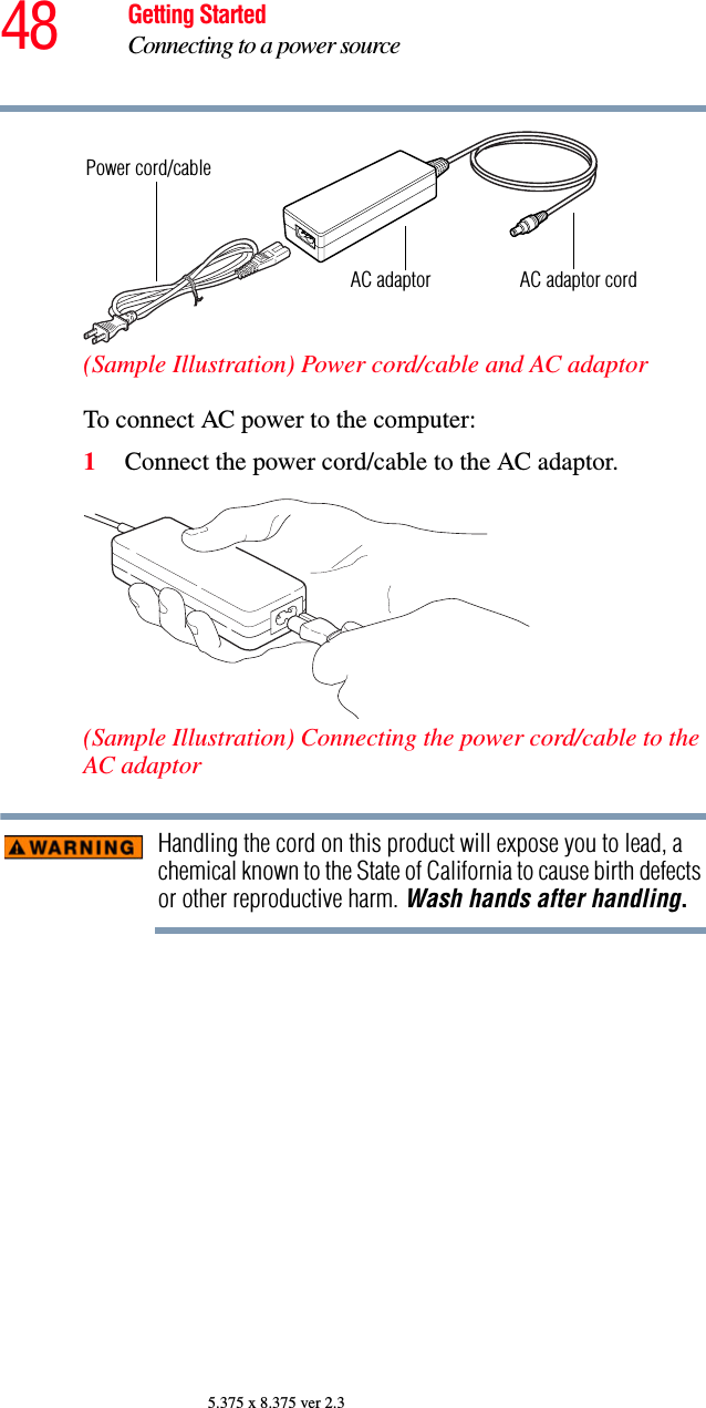 48 Getting StartedConnecting to a power source5.375 x 8.375 ver 2.3(Sample Illustration) Power cord/cable and AC adaptorTo connect AC power to the computer:1Connect the power cord/cable to the AC adaptor.(Sample Illustration) Connecting the power cord/cable to the AC adaptorHandling the cord on this product will expose you to lead, a chemical known to the State of California to cause birth defects or other reproductive harm. Wash hands after handling.Power cord/cableAC adaptor AC adaptor cord
