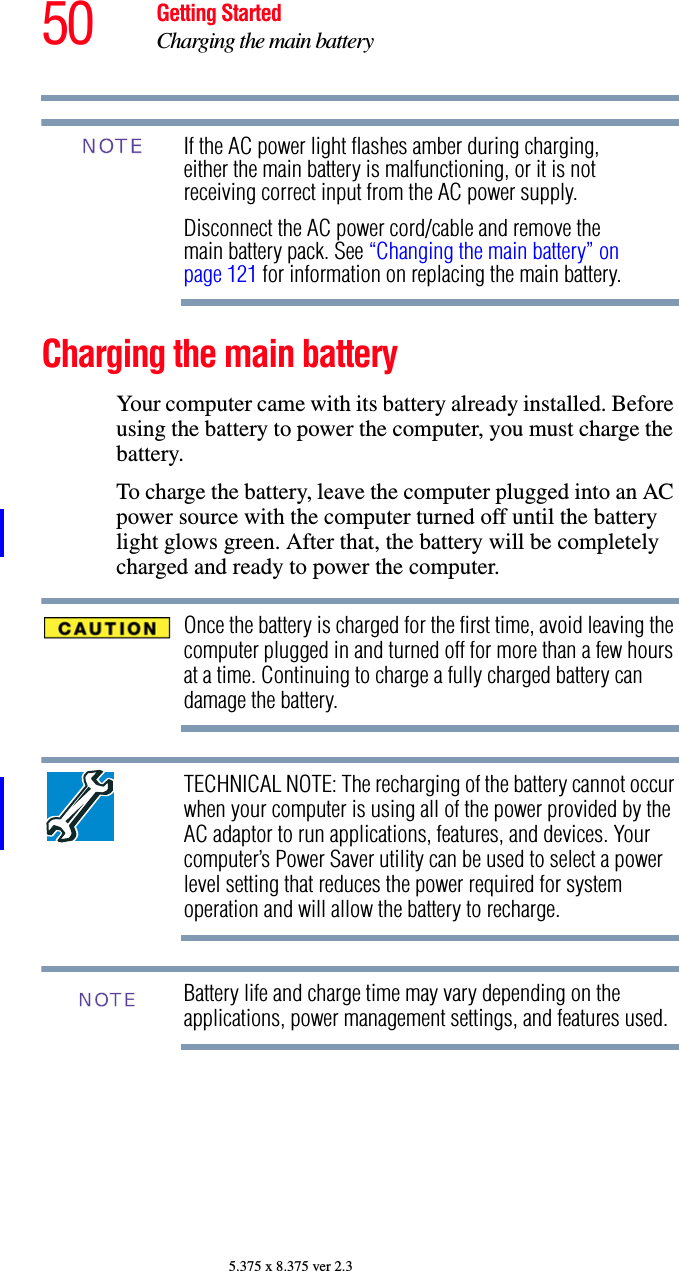 50 Getting StartedCharging the main battery5.375 x 8.375 ver 2.3If the AC power light flashes amber during charging, either the main battery is malfunctioning, or it is not receiving correct input from the AC power supply.Disconnect the AC power cord/cable and remove the main battery pack. See “Changing the main battery” on page 121 for information on replacing the main battery.Charging the main batteryYour computer came with its battery already installed. Before using the battery to power the computer, you must charge the battery.To charge the battery, leave the computer plugged into an AC power source with the computer turned off until the battery light glows green. After that, the battery will be completely charged and ready to power the computer.Once the battery is charged for the first time, avoid leaving the computer plugged in and turned off for more than a few hours at a time. Continuing to charge a fully charged battery can damage the battery.TECHNICAL NOTE: The recharging of the battery cannot occur when your computer is using all of the power provided by the AC adaptor to run applications, features, and devices. Your computer’s Power Saver utility can be used to select a power level setting that reduces the power required for system operation and will allow the battery to recharge.Battery life and charge time may vary depending on the applications, power management settings, and features used.NOTENOTE