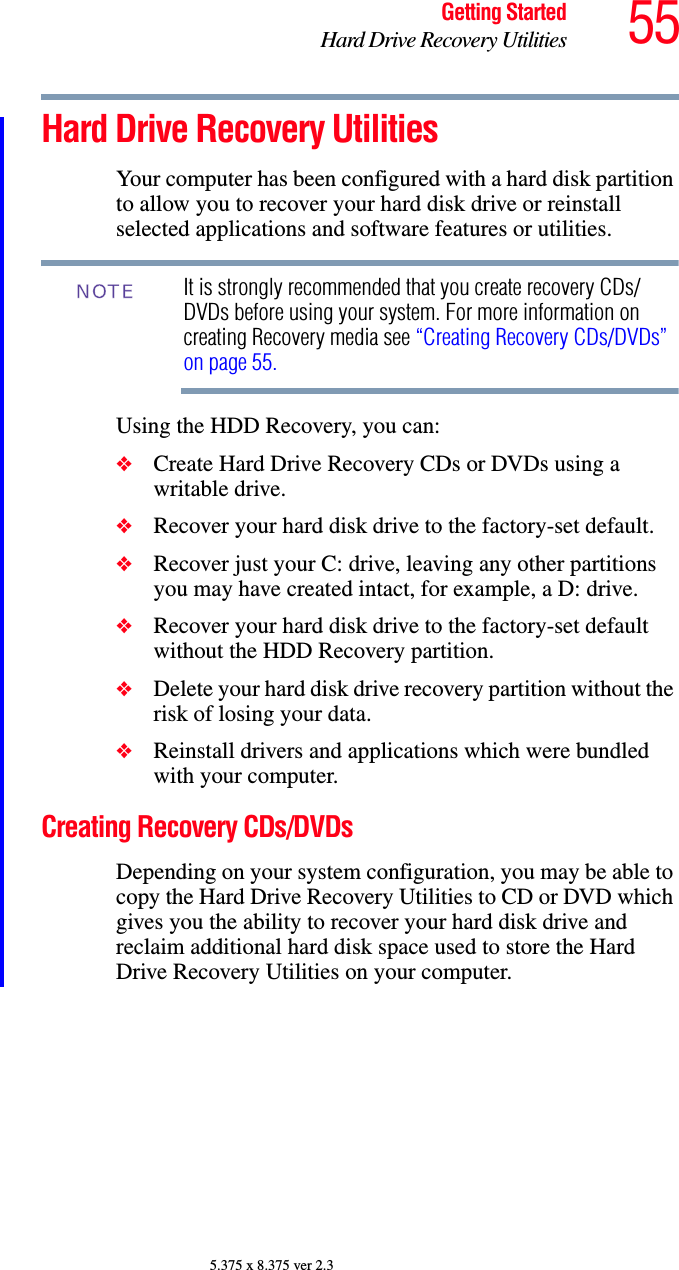 55Getting StartedHard Drive Recovery Utilities5.375 x 8.375 ver 2.3Hard Drive Recovery UtilitiesYour computer has been configured with a hard disk partition to allow you to recover your hard disk drive or reinstall selected applications and software features or utilities. It is strongly recommended that you create recovery CDs/DVDs before using your system. For more information on creating Recovery media see “Creating Recovery CDs/DVDs” on page 55.Using the HDD Recovery, you can:❖Create Hard Drive Recovery CDs or DVDs using a writable drive.❖Recover your hard disk drive to the factory-set default.❖Recover just your C: drive, leaving any other partitions you may have created intact, for example, a D: drive.❖Recover your hard disk drive to the factory-set default without the HDD Recovery partition.❖Delete your hard disk drive recovery partition without the risk of losing your data.❖Reinstall drivers and applications which were bundled with your computer.Creating Recovery CDs/DVDsDepending on your system configuration, you may be able to copy the Hard Drive Recovery Utilities to CD or DVD which gives you the ability to recover your hard disk drive and reclaim additional hard disk space used to store the Hard Drive Recovery Utilities on your computer.NOTE