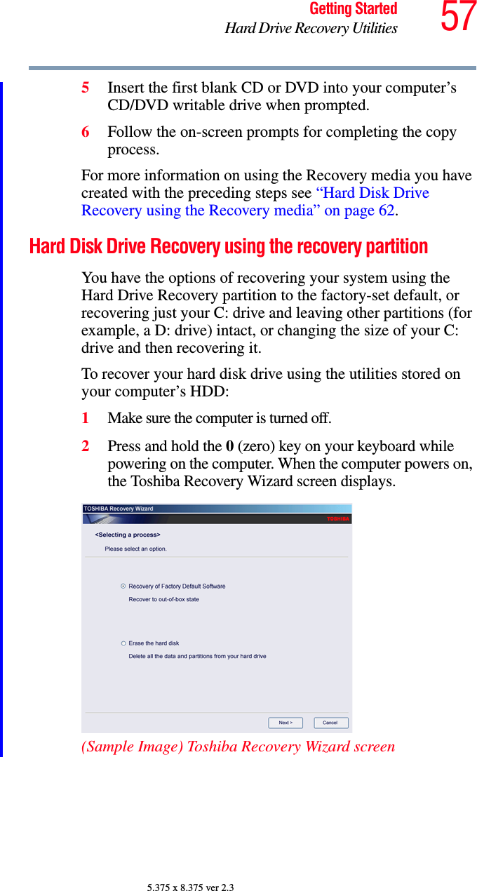 57Getting StartedHard Drive Recovery Utilities5.375 x 8.375 ver 2.35Insert the first blank CD or DVD into your computer’s CD/DVD writable drive when prompted.6Follow the on-screen prompts for completing the copy process.For more information on using the Recovery media you have created with the preceding steps see “Hard Disk Drive Recovery using the Recovery media” on page 62.Hard Disk Drive Recovery using the recovery partitionYou have the options of recovering your system using the Hard Drive Recovery partition to the factory-set default, or recovering just your C: drive and leaving other partitions (for example, a D: drive) intact, or changing the size of your C: drive and then recovering it.To recover your hard disk drive using the utilities stored on your computer’s HDD:1Make sure the computer is turned off.2Press and hold the 0 (zero) key on your keyboard while powering on the computer. When the computer powers on, the Toshiba Recovery Wizard screen displays.(Sample Image) Toshiba Recovery Wizard screen