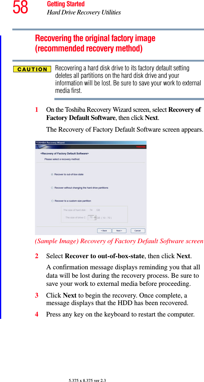 58 Getting StartedHard Drive Recovery Utilities5.375 x 8.375 ver 2.3Recovering the original factory image (recommended recovery method)Recovering a hard disk drive to its factory default setting deletes all partitions on the hard disk drive and your information will be lost. Be sure to save your work to external media first.1On the Toshiba Recovery Wizard screen, select Recovery of Factory Default Software, then click Next. The Recovery of Factory Default Software screen appears.(Sample Image) Recovery of Factory Default Software screen2Select Recover to out-of-box-state, then click Next.A confirmation message displays reminding you that all data will be lost during the recovery process. Be sure to save your work to external media before proceeding.3Click Next to begin the recovery. Once complete, a message displays that the HDD has been recovered.4Press any key on the keyboard to restart the computer.