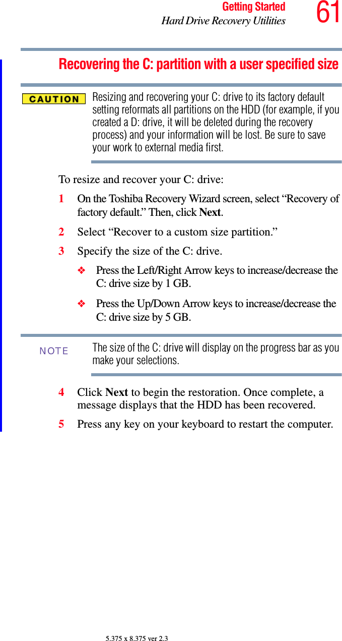 61Getting StartedHard Drive Recovery Utilities5.375 x 8.375 ver 2.3Recovering the C: partition with a user specified sizeResizing and recovering your C: drive to its factory default setting reformats all partitions on the HDD (for example, if you created a D: drive, it will be deleted during the recovery process) and your information will be lost. Be sure to save your work to external media first.To resize and recover your C: drive:1On the Toshiba Recovery Wizard screen, select “Recovery of factory default.” Then, click Next.2Select “Recover to a custom size partition.”3Specify the size of the C: drive.❖Press the Left/Right Arrow keys to increase/decrease the C: drive size by 1 GB.❖Press the Up/Down Arrow keys to increase/decrease the C: drive size by 5 GB.The size of the C: drive will display on the progress bar as you make your selections.4Click Next to begin the restoration. Once complete, a message displays that the HDD has been recovered.5Press any key on your keyboard to restart the computer.NOTE