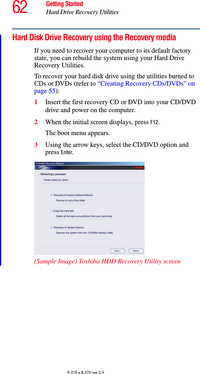 62 Getting StartedHard Drive Recovery Utilities5.375 x 8.375 ver 2.3Hard Disk Drive Recovery using the Recovery mediaIf you need to recover your computer to its default factory state, you can rebuild the system using your Hard Drive Recovery Utilities.To recover your hard disk drive using the utilities burned to CDs or DVDs (refer to “Creating Recovery CDs/DVDs” on page 55):1Insert the first recovery CD or DVD into your CD/DVD drive and power on the computer.2When the initial screen displays, press F12.The boot menu appears.3Using the arrow keys, select the CD/DVD option and press Enter.(Sample Image) Toshiba HDD Recovery Utility screen