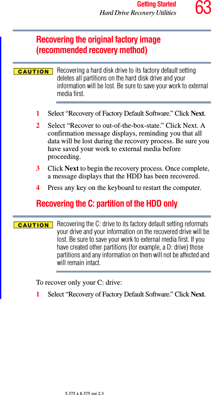 63Getting StartedHard Drive Recovery Utilities5.375 x 8.375 ver 2.3Recovering the original factory image (recommended recovery method)Recovering a hard disk drive to its factory default setting deletes all partitions on the hard disk drive and your information will be lost. Be sure to save your work to external media first.1Select “Recovery of Factory Default Software.” Click Next. 2Select “Recover to out-of-the-box-state.” Click Next. A confirmation message displays, reminding you that all data will be lost during the recovery process. Be sure you have saved your work to external media before proceeding.3Click Next to begin the recovery process. Once complete, a message displays that the HDD has been recovered.4Press any key on the keyboard to restart the computer.Recovering the C: partition of the HDD only Recovering the C: drive to its factory default setting reformats your drive and your information on the recovered drive will be lost. Be sure to save your work to external media first. If you have created other partitions (for example, a D: drive) those partitions and any information on them will not be affected and will remain intact.To recover only your C: drive:1Select “Recovery of Factory Default Software.” Click Next.