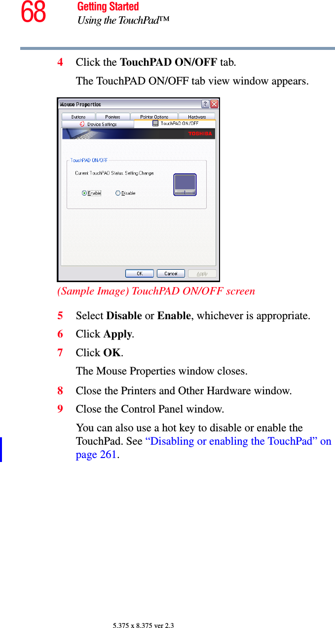 68 Getting StartedUsing the TouchPad™5.375 x 8.375 ver 2.34Click the TouchPAD ON/OFF tab.The TouchPAD ON/OFF tab view window appears.(Sample Image) TouchPAD ON/OFF screen5Select Disable or Enable, whichever is appropriate.6Click Apply.7Click OK.The Mouse Properties window closes.8Close the Printers and Other Hardware window.9Close the Control Panel window.You can also use a hot key to disable or enable the TouchPad. See “Disabling or enabling the TouchPad” on page 261.