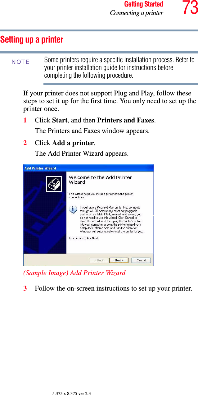 73Getting StartedConnecting a printer5.375 x 8.375 ver 2.3Setting up a printerSome printers require a specific installation process. Refer to your printer installation guide for instructions before completing the following procedure.If your printer does not support Plug and Play, follow these steps to set it up for the first time. You only need to set up the printer once.1Click Start, and then Printers and Faxes.The Printers and Faxes window appears.2Click Add a printer.The Add Printer Wizard appears.(Sample Image) Add Printer Wizard3Follow the on-screen instructions to set up your printer.NOTE