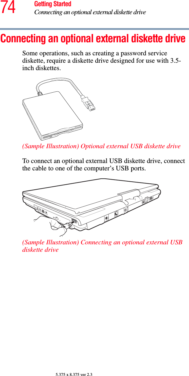 74 Getting StartedConnecting an optional external diskette drive5.375 x 8.375 ver 2.3Connecting an optional external diskette drive Some operations, such as creating a password service diskette, require a diskette drive designed for use with 3.5-inch diskettes. (Sample Illustration) Optional external USB diskette driveTo connect an optional external USB diskette drive, connect the cable to one of the computer’s USB ports.(Sample Illustration) Connecting an optional external USB diskette drive 