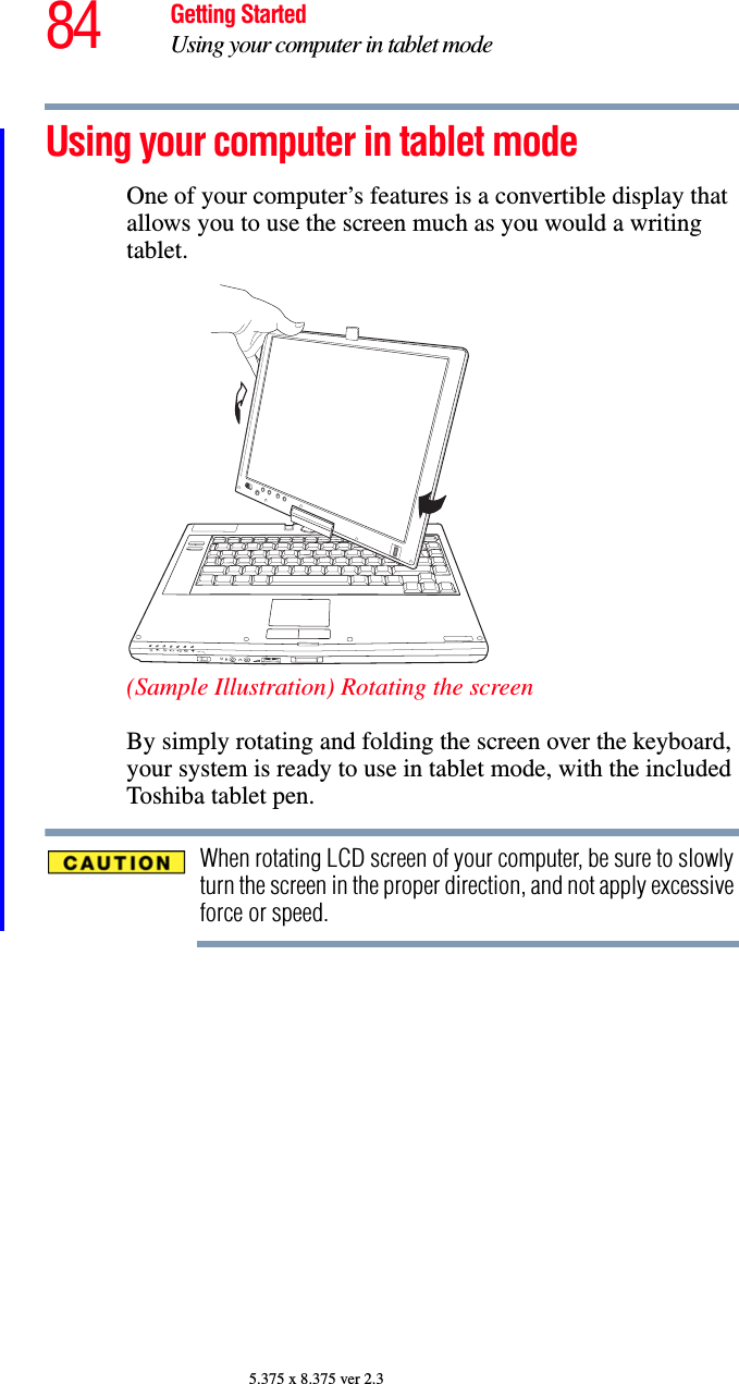 84 Getting StartedUsing your computer in tablet mode5.375 x 8.375 ver 2.3Using your computer in tablet modeOne of your computer’s features is a convertible display that allows you to use the screen much as you would a writing tablet.(Sample Illustration) Rotating the screenBy simply rotating and folding the screen over the keyboard, your system is ready to use in tablet mode, with the included Toshiba tablet pen.When rotating LCD screen of your computer, be sure to slowly turn the screen in the proper direction, and not apply excessive force or speed.