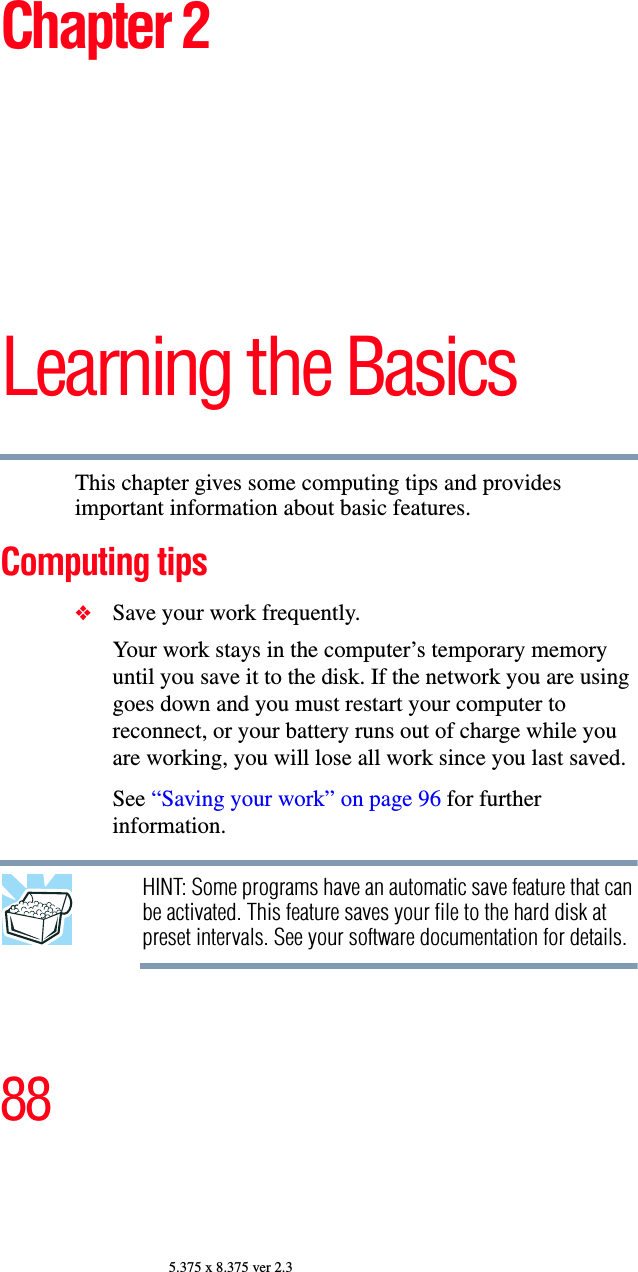 885.375 x 8.375 ver 2.3Chapter 2Learning the BasicsThis chapter gives some computing tips and provides important information about basic features.Computing tips❖Save your work frequently.Your work stays in the computer’s temporary memory until you save it to the disk. If the network you are using goes down and you must restart your computer to reconnect, or your battery runs out of charge while you are working, you will lose all work since you last saved.See “Saving your work” on page 96 for further information.HINT: Some programs have an automatic save feature that can be activated. This feature saves your file to the hard disk at preset intervals. See your software documentation for details.