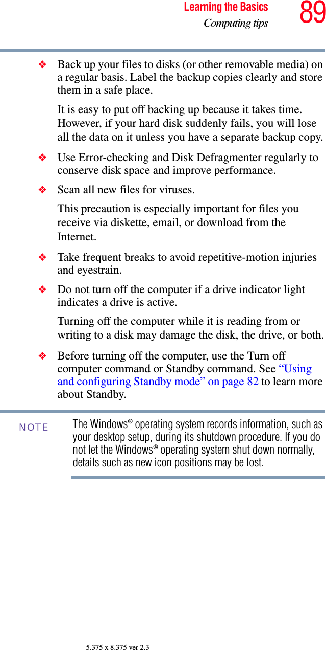 89Learning the BasicsComputing tips5.375 x 8.375 ver 2.3❖Back up your files to disks (or other removable media) on a regular basis. Label the backup copies clearly and store them in a safe place.It is easy to put off backing up because it takes time. However, if your hard disk suddenly fails, you will lose all the data on it unless you have a separate backup copy.❖Use Error-checking and Disk Defragmenter regularly to conserve disk space and improve performance. ❖Scan all new files for viruses.This precaution is especially important for files you receive via diskette, email, or download from the Internet. ❖Take frequent breaks to avoid repetitive-motion injuries and eyestrain.❖Do not turn off the computer if a drive indicator light indicates a drive is active.Turning off the computer while it is reading from or writing to a disk may damage the disk, the drive, or both.❖Before turning off the computer, use the Turn off computer command or Standby command. See “Using and configuring Standby mode” on page 82 to learn more about Standby.The Windows® operating system records information, such as your desktop setup, during its shutdown procedure. If you do not let the Windows® operating system shut down normally, details such as new icon positions may be lost.NOTE