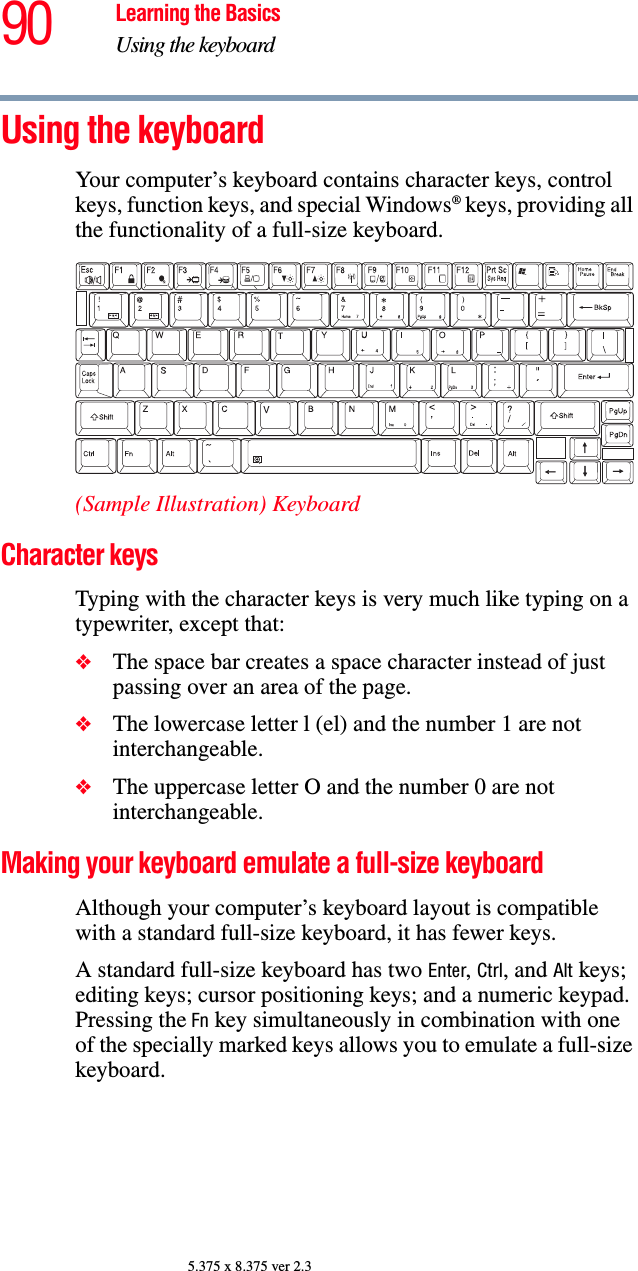 90 Learning the BasicsUsing the keyboard5.375 x 8.375 ver 2.3Using the keyboardYour computer’s keyboard contains character keys, control keys, function keys, and special Windows® keys, providing all the functionality of a full-size keyboard.(Sample Illustration) KeyboardCharacter keys Typing with the character keys is very much like typing on a typewriter, except that: ❖The space bar creates a space character instead of just passing over an area of the page.❖The lowercase letter l (el) and the number 1 are not interchangeable.❖The uppercase letter O and the number 0 are not interchangeable.Making your keyboard emulate a full-size keyboardAlthough your computer’s keyboard layout is compatible with a standard full-size keyboard, it has fewer keys. A standard full-size keyboard has two Enter, Ctrl, and Alt keys; editing keys; cursor positioning keys; and a numeric keypad. Pressing the Fn key simultaneously in combination with one of the specially marked keys allows you to emulate a full-size keyboard. 