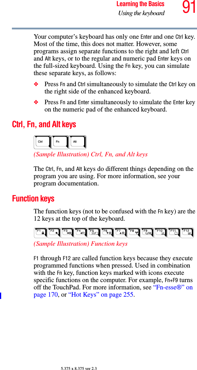 91Learning the BasicsUsing the keyboard5.375 x 8.375 ver 2.3Your computer’s keyboard has only one Enter and one Ctrl key. Most of the time, this does not matter. However, some programs assign separate functions to the right and left Ctrl and Alt keys, or to the regular and numeric pad Enter keys on the full-sized keyboard. Using the Fn key, you can simulate these separate keys, as follows:❖Press Fn and Ctrl simultaneously to simulate the Ctrl key on the right side of the enhanced keyboard.❖Press Fn and Enter simultaneously to simulate the Enter key on the numeric pad of the enhanced keyboard.Ctrl, Fn, and Alt keys (Sample Illustration) Ctrl, Fn, and Alt keys The Ctrl, Fn, and Alt keys do different things depending on the program you are using. For more information, see your program documentation.Function keys The function keys (not to be confused with the Fn key) are the 12 keys at the top of the keyboard.  (Sample Illustration) Function keys F1 through F12 are called function keys because they execute programmed functions when pressed. Used in combination with the Fn key, function keys marked with icons execute specific functions on the computer. For example, Fn+F9 turns off the TouchPad. For more information, see “Fn-esse®” on page 170, or “Hot Keys” on page 255. AltCtrl Fn