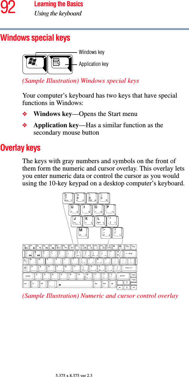 92 Learning the BasicsUsing the keyboard5.375 x 8.375 ver 2.3Windows special keys (Sample Illustration) Windows special keys Your computer’s keyboard has two keys that have special functions in Windows: ❖Windows key—Opens the Start menu❖Application key—Has a similar function as the secondary mouse buttonOverlay keys The keys with gray numbers and symbols on the front of them form the numeric and cursor overlay. This overlay lets you enter numeric data or control the cursor as you would using the 10-key keypad on a desktop computer’s keyboard.(Sample Illustration) Numeric and cursor control overlayApplication keyWindows key