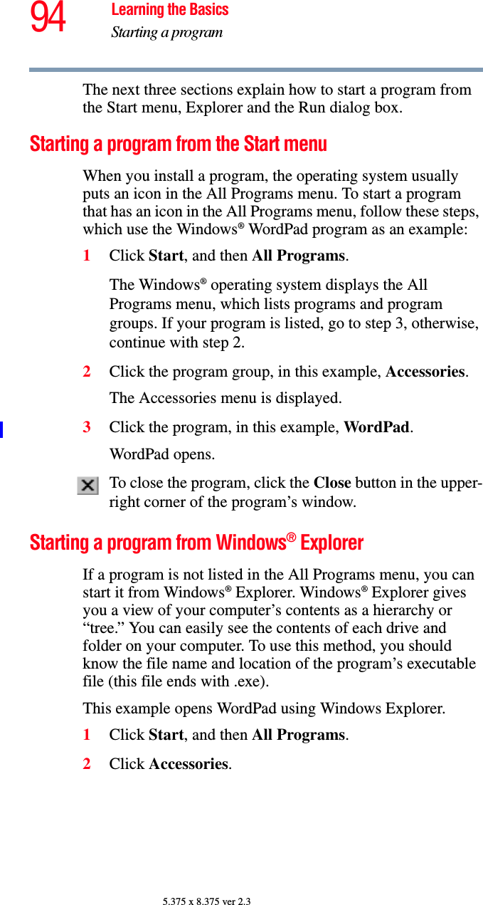 94 Learning the BasicsStarting a program5.375 x 8.375 ver 2.3The next three sections explain how to start a program from the Start menu, Explorer and the Run dialog box.Starting a program from the Start menuWhen you install a program, the operating system usually puts an icon in the All Programs menu. To start a program that has an icon in the All Programs menu, follow these steps, which use the Windows® WordPad program as an example:1Click Start, and then All Programs.The Windows® operating system displays the All Programs menu, which lists programs and program groups. If your program is listed, go to step 3, otherwise, continue with step 2.2Click the program group, in this example, Accessories.The Accessories menu is displayed.3Click the program, in this example, WordPad.WordPad opens.To close the program, click the Close button in the upper-right corner of the program’s window.Starting a program from Windows® ExplorerIf a program is not listed in the All Programs menu, you can start it from Windows® Explorer. Windows® Explorer gives you a view of your computer’s contents as a hierarchy or “tree.” You can easily see the contents of each drive and folder on your computer. To use this method, you should know the file name and location of the program’s executable file (this file ends with .exe). This example opens WordPad using Windows Explorer.1Click Start, and then All Programs. 2Click Accessories.