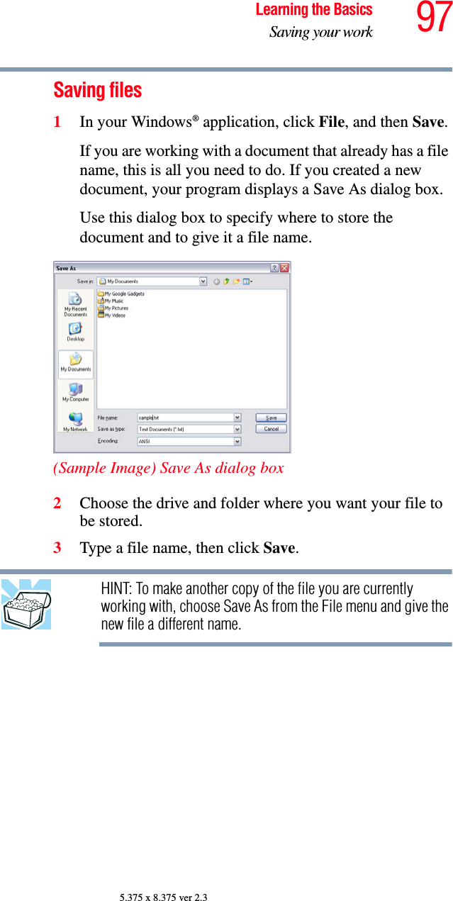 97Learning the BasicsSaving your work5.375 x 8.375 ver 2.3Saving files1In your Windows® application, click File, and then Save.If you are working with a document that already has a file name, this is all you need to do. If you created a new document, your program displays a Save As dialog box.Use this dialog box to specify where to store the document and to give it a file name.(Sample Image) Save As dialog box2Choose the drive and folder where you want your file to be stored.3Type a file name, then click Save.HINT: To make another copy of the file you are currently working with, choose Save As from the File menu and give the new file a different name.
