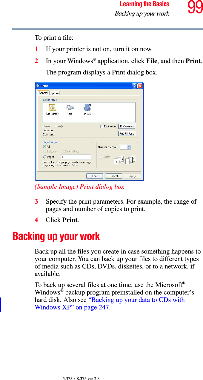 99Learning the BasicsBacking up your work5.375 x 8.375 ver 2.3To print a file:1If your printer is not on, turn it on now.2In your Windows® application, click File, and then Print.The program displays a Print dialog box.(Sample Image) Print dialog box3Specify the print parameters. For example, the range of pages and number of copies to print.4Click Print.Backing up your workBack up all the files you create in case something happens to your computer. You can back up your files to different types of media such as CDs, DVDs, diskettes, or to a network, if available.To back up several files at one time, use the Microsoft® Windows® backup program preinstalled on the computer’s hard disk. Also see “Backing up your data to CDs with Windows XP” on page 247.