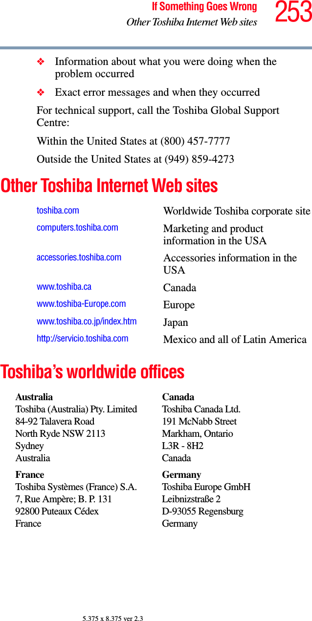 253If Something Goes WrongOther Toshiba Internet Web sites5.375 x 8.375 ver 2.3❖Information about what you were doing when the problem occurred❖Exact error messages and when they occurredFor technical support, call the Toshiba Global Support Centre:Within the United States at (800) 457-7777Outside the United States at (949) 859-4273Other Toshiba Internet Web sitesToshiba’s worldwide officestoshiba.com Worldwide Toshiba corporate sitecomputers.toshiba.com Marketing and product information in the USAaccessories.toshiba.com Accessories information in the USAwww.toshiba.ca Canadawww.toshiba-Europe.com Europewww.toshiba.co.jp/index.htm Japanhttp://servicio.toshiba.com Mexico and all of Latin AmericaAustraliaToshiba (Australia) Pty. Limited84-92 Talavera RoadNorth Ryde NSW 2113SydneyAustraliaCanadaToshiba Canada Ltd.191 McNabb StreetMarkham, OntarioL3R - 8H2CanadaFranceToshiba Systèmes (France) S.A.7, Rue Ampère; B. P. 13192800 Puteaux CédexFranceGermanyToshiba Europe GmbHLeibnizstraße 2D-93055 RegensburgGermany