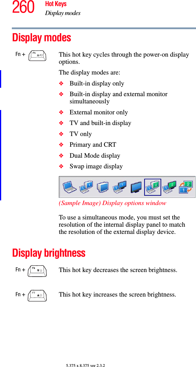 260 Hot KeysDisplay modes5.375 x 8.375 ver 2.3.2Display modesDisplay brightnessFn +  This hot key cycles through the power-on display options.The display modes are:❖Built-in display only❖Built-in display and external monitor simultaneously❖External monitor only❖TV and built-in display❖TV only❖Primary and CRT❖Dual Mode display❖Swap image display(Sample Image) Display options windowTo use a simultaneous mode, you must set the resolution of the internal display panel to match the resolution of the external display device.Fn +  This hot key decreases the screen brightness.Fn +  This hot key increases the screen brightness.