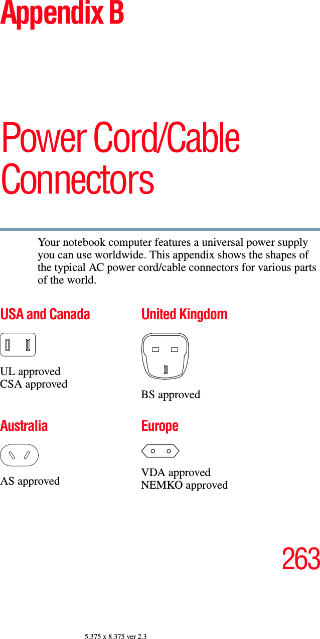 2635.375 x 8.375 ver 2.3Appendix BPower Cord/Cable ConnectorsYour notebook computer features a universal power supply you can use worldwide. This appendix shows the shapes of the typical AC power cord/cable connectors for various parts of the world.USA and CanadaUL approvedCSA approvedUnited KingdomBS approvedAustraliaAS approvedEuropeVDA approvedNEMKO approved