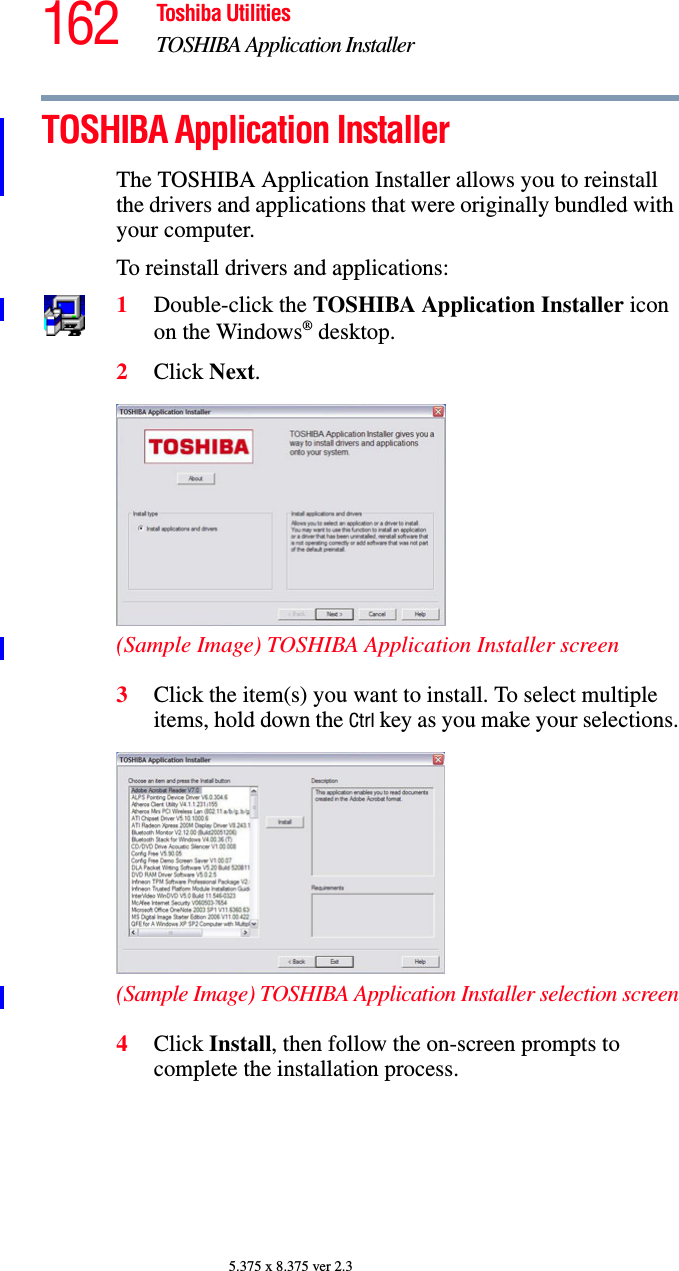 162 Toshiba UtilitiesTOSHIBA Application Installer5.375 x 8.375 ver 2.3TOSHIBA Application InstallerThe TOSHIBA Application Installer allows you to reinstall the drivers and applications that were originally bundled with your computer.To reinstall drivers and applications:1Double-click the TOSHIBA Application Installer icon on the Windows® desktop.2Click Next.(Sample Image) TOSHIBA Application Installer screen3Click the item(s) you want to install. To select multiple items, hold down the Ctrl key as you make your selections.(Sample Image) TOSHIBA Application Installer selection screen4Click Install, then follow the on-screen prompts to complete the installation process.