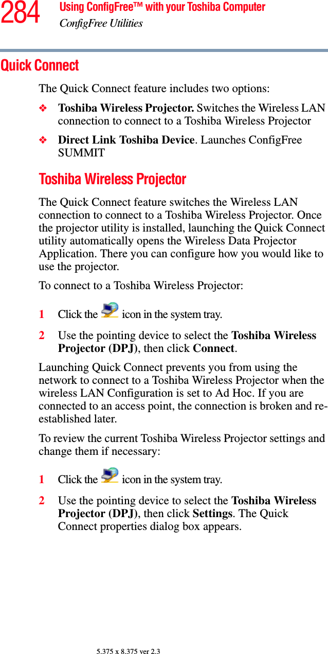 284 Using ConfigFree™ with your Toshiba ComputerConfigFree Utilities5.375 x 8.375 ver 2.3Quick ConnectThe Quick Connect feature includes two options:❖Toshiba Wireless Projector. Switches the Wireless LAN connection to connect to a Toshiba Wireless Projector❖Direct Link Toshiba Device. Launches ConfigFree SUMMITToshiba Wireless ProjectorThe Quick Connect feature switches the Wireless LAN connection to connect to a Toshiba Wireless Projector. Once the projector utility is installed, launching the Quick Connect utility automatically opens the Wireless Data Projector Application. There you can configure how you would like to use the projector. To connect to a Toshiba Wireless Projector:1Click the   icon in the system tray.2Use the pointing device to select the Toshiba Wireless Projector (DPJ), then click Connect.Launching Quick Connect prevents you from using the network to connect to a Toshiba Wireless Projector when the wireless LAN Configuration is set to Ad Hoc. If you are connected to an access point, the connection is broken and re-established later.To review the current Toshiba Wireless Projector settings and change them if necessary:1Click the   icon in the system tray.2Use the pointing device to select the Toshiba Wireless Projector (DPJ), then click Settings. The Quick Connect properties dialog box appears.