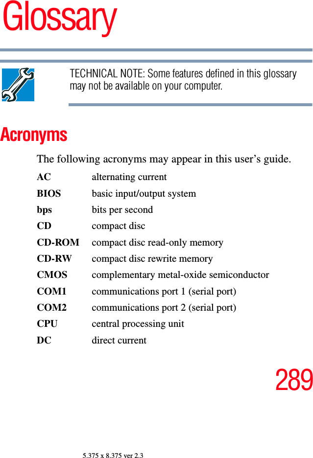 2895.375 x 8.375 ver 2.3GlossaryTECHNICAL NOTE: Some features defined in this glossary may not be available on your computer.AcronymsThe following acronyms may appear in this user’s guide.AC alternating currentBIOS  basic input/output systembps bits per secondCD compact discCD-ROM  compact disc read-only memoryCD-RW  compact disc rewrite memoryCMOS complementary metal-oxide semiconductorCOM1  communications port 1 (serial port)COM2  communications port 2 (serial port)CPU  central processing unitDC direct current