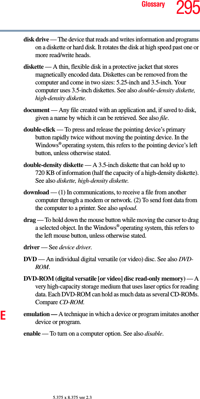 295Glossary5.375 x 8.375 ver 2.3disk drive — The device that reads and writes information and programs on a diskette or hard disk. It rotates the disk at high speed past one or more read/write heads.diskette — A thin, flexible disk in a protective jacket that stores magnetically encoded data. Diskettes can be removed from the computer and come in two sizes: 5.25-inch and 3.5-inch. Your computer uses 3.5-inch diskettes. See also double-density diskette, high-density diskette.document — Any file created with an application and, if saved to disk, given a name by which it can be retrieved. See also file.double-click — To press and release the pointing device’s primary button rapidly twice without moving the pointing device. In the Windows® operating system, this refers to the pointing device’s left button, unless otherwise stated.double-density diskette — A 3.5-inch diskette that can hold up to 720 KB of information (half the capacity of a high-density diskette). See also diskette, high-density diskette.download — (1) In communications, to receive a file from another computer through a modem or network. (2) To send font data from the computer to a printer. See also upload.drag — To hold down the mouse button while moving the cursor to drag a selected object. In the Windows® operating system, this refers to the left mouse button, unless otherwise stated.driver — See device driver.DVD — An individual digital versatile (or video) disc. See also DVD-ROM.DVD-ROM (digital versatile [or video] disc read-only memory) — A very high-capacity storage medium that uses laser optics for reading data. Each DVD-ROM can hold as much data as several CD-ROMs. Compare CD-ROM.Eemulation — A technique in which a device or program imitates another device or program.enable — To turn on a computer option. See also disable.
