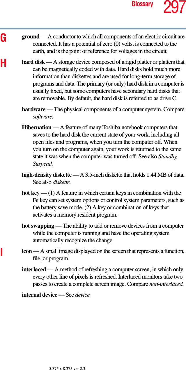 297Glossary5.375 x 8.375 ver 2.3Gground — A conductor to which all components of an electric circuit are connected. It has a potential of zero (0) volts, is connected to the earth, and is the point of reference for voltages in the circuit.Hhard disk — A storage device composed of a rigid platter or platters that can be magnetically coded with data. Hard disks hold much more information than diskettes and are used for long-term storage of programs and data. The primary (or only) hard disk in a computer is usually fixed, but some computers have secondary hard disks that are removable. By default, the hard disk is referred to as drive C.hardware — The physical components of a computer system. Compare software.Hibernation — A feature of many Toshiba notebook computers that saves to the hard disk the current state of your work, including all open files and programs, when you turn the computer off. When you turn on the computer again, your work is returned to the same state it was when the computer was turned off. See also Standby, Suspend.high-density diskette — A 3.5-inch diskette that holds 1.44 MB of data. See also diskette.hot key — (1) A feature in which certain keys in combination with the Fn key can set system options or control system parameters, such as the battery save mode. (2) A key or combination of keys that activates a memory resident program.hot swapping — The ability to add or remove devices from a computer while the computer is running and have the operating system automatically recognize the change.Iicon — A small image displayed on the screen that represents a function, file, or program.interlaced — A method of refreshing a computer screen, in which only every other line of pixels is refreshed. Interlaced monitors take two passes to create a complete screen image. Compare non-interlaced.internal device — See device.