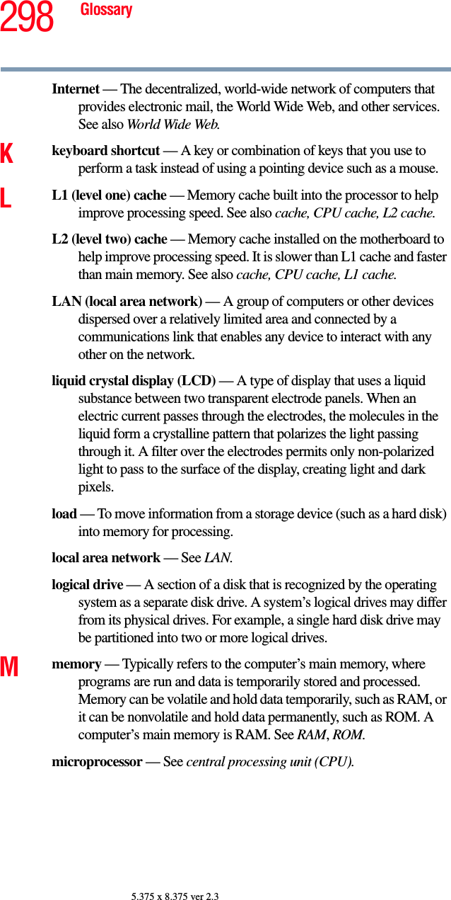 298 Glossary5.375 x 8.375 ver 2.3Internet — The decentralized, world-wide network of computers that provides electronic mail, the World Wide Web, and other services. See also World Wide Web.Kkeyboard shortcut — A key or combination of keys that you use to perform a task instead of using a pointing device such as a mouse. LL1 (level one) cache — Memory cache built into the processor to help improve processing speed. See also cache, CPU cache, L2 cache.L2 (level two) cache — Memory cache installed on the motherboard to help improve processing speed. It is slower than L1 cache and faster than main memory. See also cache, CPU cache, L1 cache.LAN (local area network) — A group of computers or other devices dispersed over a relatively limited area and connected by a communications link that enables any device to interact with any other on the network.liquid crystal display (LCD) — A type of display that uses a liquid substance between two transparent electrode panels. When an electric current passes through the electrodes, the molecules in the liquid form a crystalline pattern that polarizes the light passing through it. A filter over the electrodes permits only non-polarized light to pass to the surface of the display, creating light and dark pixels.load — To move information from a storage device (such as a hard disk) into memory for processing.local area network — See LAN.logical drive — A section of a disk that is recognized by the operating system as a separate disk drive. A system’s logical drives may differ from its physical drives. For example, a single hard disk drive may be partitioned into two or more logical drives.Mmemory — Typically refers to the computer’s main memory, where programs are run and data is temporarily stored and processed. Memory can be volatile and hold data temporarily, such as RAM, or it can be nonvolatile and hold data permanently, such as ROM. A computer’s main memory is RAM. See RAM, ROM.microprocessor — See central processing unit (CPU).
