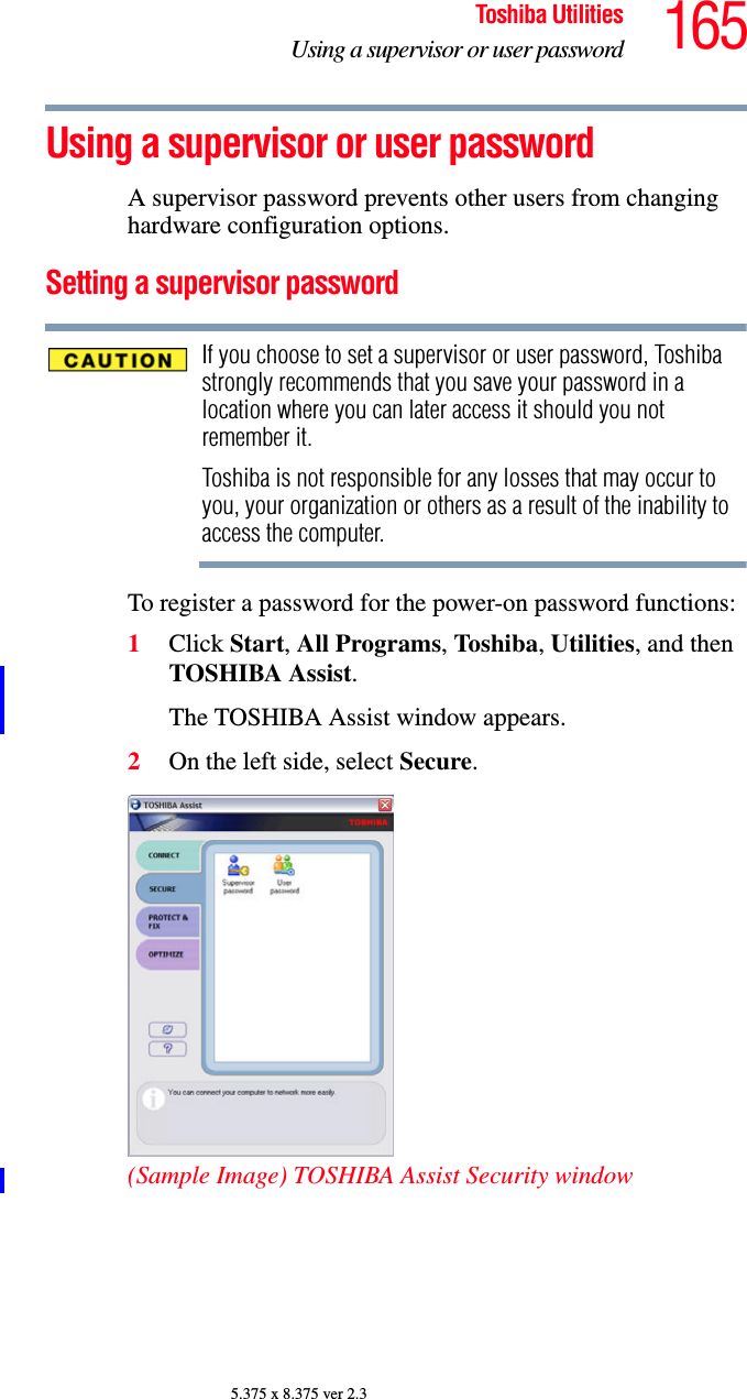 165Toshiba UtilitiesUsing a supervisor or user password5.375 x 8.375 ver 2.3Using a supervisor or user passwordA supervisor password prevents other users from changing hardware configuration options.Setting a supervisor passwordIf you choose to set a supervisor or user password, Toshiba strongly recommends that you save your password in a location where you can later access it should you not remember it.Toshiba is not responsible for any losses that may occur to you, your organization or others as a result of the inability to access the computer.To register a password for the power-on password functions:1Click Start, All Programs, Toshiba, Utilities, and then TOSHIBA Assist.The TOSHIBA Assist window appears.2On the left side, select Secure.(Sample Image) TOSHIBA Assist Security window