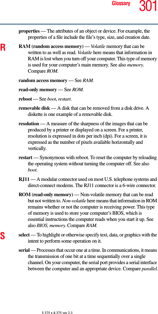 301Glossary5.375 x 8.375 ver 2.3properties — The attributes of an object or device. For example, the properties of a file include the file’s type, size, and creation date. RRAM (random access memory) — Volatile memory that can be written to as well as read. Volatile here means that information in RAM is lost when you turn off your computer. This type of memory is used for your computer’s main memory. See also memory. Compare ROM.random access memory — See RAM.read-only memory — See ROM.reboot — See boot, restart.removable disk — A disk that can be removed from a disk drive. A diskette is one example of a removable disk.resolution — A measure of the sharpness of the images that can be produced by a printer or displayed on a screen. For a printer, resolution is expressed in dots per inch (dpi). For a screen, it is expressed as the number of pixels available horizontally and vertically. restart — Synonymous with reboot. To reset the computer by reloading the operating system without turning the computer off. See also boot.RJ11 — A modular connector used on most U.S. telephone systems and direct-connect modems. The RJ11 connector is a 6-wire connector.ROM (read-only memory) — Non-volatile memory that can be read but not written to. Non-volatile here means that information in ROM remains whether or not the computer is receiving power. This type of memory is used to store your computer’s BIOS, which is essential instructions the computer reads when you start it up. See also BIOS, memory. Compare RAM.Sselect — To highlight or otherwise specify text, data, or graphics with the intent to perform some operation on it.serial — Processes that occur one at a time. In communications, it means the transmission of one bit at a time sequentially over a single channel. On your computer, the serial port provides a serial interface between the computer and an appropriate device. Compare parallel.