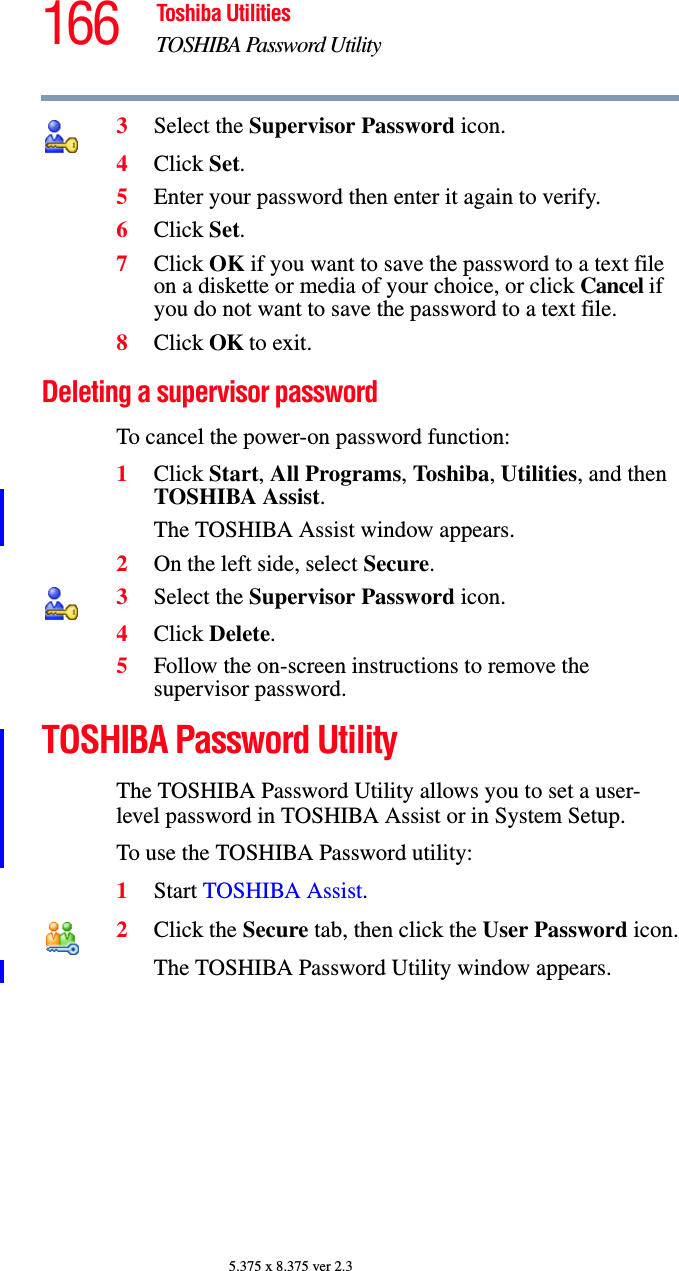 166 Toshiba UtilitiesTOSHIBA Password Utility5.375 x 8.375 ver 2.33Select the Supervisor Password icon.4Click Set.5Enter your password then enter it again to verify.6Click Set.7Click OK if you want to save the password to a text file on a diskette or media of your choice, or click Cancel if you do not want to save the password to a text file.8Click OK to exit.Deleting a supervisor passwordTo cancel the power-on password function:1Click Start, All Programs, Toshiba, Utilities, and then TOSHIBA Assist.The TOSHIBA Assist window appears.2On the left side, select Secure.3Select the Supervisor Password icon.4Click Delete.5Follow the on-screen instructions to remove the supervisor password.TOSHIBA Password UtilityThe TOSHIBA Password Utility allows you to set a user-level password in TOSHIBA Assist or in System Setup.To use the TOSHIBA Password utility:1Start TOSHIBA Assist.2Click the Secure tab, then click the User Password icon.The TOSHIBA Password Utility window appears.