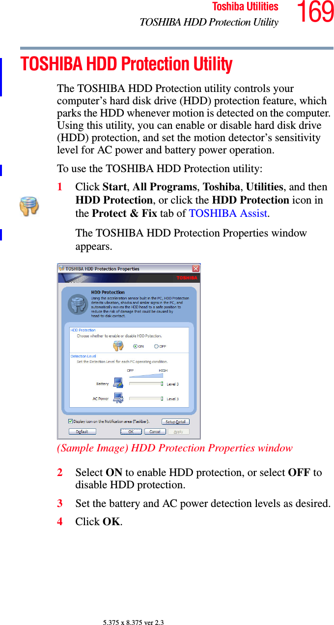 169Toshiba UtilitiesTOSHIBA HDD Protection Utility5.375 x 8.375 ver 2.3TOSHIBA HDD Protection UtilityThe TOSHIBA HDD Protection utility controls your computer’s hard disk drive (HDD) protection feature, which parks the HDD whenever motion is detected on the computer. Using this utility, you can enable or disable hard disk drive (HDD) protection, and set the motion detector’s sensitivity level for AC power and battery power operation.To use the TOSHIBA HDD Protection utility:1Click Start, All Programs, Tos hi ba, Utilities, and then HDD Protection, or click the HDD Protection icon in the Protect &amp; Fix tab of TOSHIBA Assist.The TOSHIBA HDD Protection Properties window appears.(Sample Image) HDD Protection Properties window2Select ON to enable HDD protection, or select OFF to disable HDD protection.3Set the battery and AC power detection levels as desired.4Click OK.