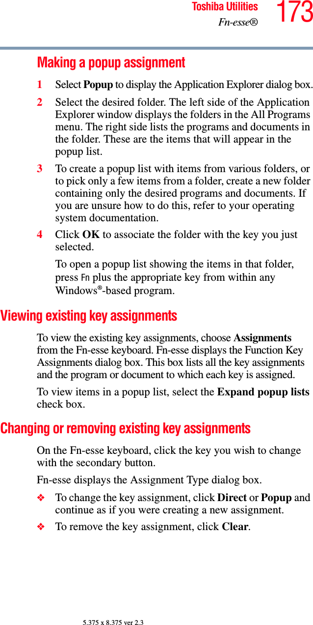 173Toshiba UtilitiesFn-esse®5.375 x 8.375 ver 2.3Making a popup assignment1Select Popup to display the Application Explorer dialog box.2Select the desired folder. The left side of the Application Explorer window displays the folders in the All Programs menu. The right side lists the programs and documents in the folder. These are the items that will appear in the popup list.3To create a popup list with items from various folders, or to pick only a few items from a folder, create a new folder containing only the desired programs and documents. If you are unsure how to do this, refer to your operating system documentation.4Click OK to associate the folder with the key you just selected.To open a popup list showing the items in that folder, press Fn plus the appropriate key from within any Windows®-based program.Viewing existing key assignmentsTo view the existing key assignments, choose Assignments from the Fn-esse keyboard. Fn-esse displays the Function Key Assignments dialog box. This box lists all the key assignments and the program or document to which each key is assigned.To view items in a popup list, select the Expand popup lists check box.Changing or removing existing key assignments On the Fn-esse keyboard, click the key you wish to change with the secondary button.Fn-esse displays the Assignment Type dialog box.❖To change the key assignment, click Direct or Popup and continue as if you were creating a new assignment.❖To remove the key assignment, click Clear.