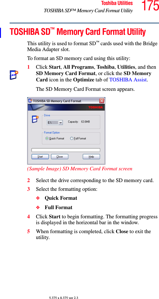 175Toshiba UtilitiesTOSHIBA SD™ Memory Card Format Utility5.375 x 8.375 ver 2.3TOSHIBA SD™ Memory Card Format UtilityThis utility is used to format SD™ cards used with the Bridge Media Adapter slot.To format an SD memory card using this utility:1Click Start, All Programs, Toshiba, Utilities, and then SD Memory Card Format, or click the SD Memory Card icon in the Optimize tab of TOSHIBA Assist.The SD Memory Card Format screen appears.(Sample Image) SD Memory Card Format screen2Select the drive corresponding to the SD memory card.3Select the formatting option:❖Quick Format❖Full Format4Click Start to begin formatting. The formatting progress is displayed in the horizontal bar in the window.5When formatting is completed, click Close to exit the utility.