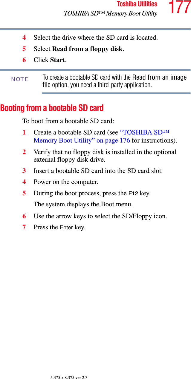 177Toshiba UtilitiesTOSHIBA SD™ Memory Boot Utility5.375 x 8.375 ver 2.34Select the drive where the SD card is located.5Select Read from a floppy disk.6Click Start.To create a bootable SD card with the Read from an image file option, you need a third-party application.Booting from a bootable SD cardTo boot from a bootable SD card:1Create a bootable SD card (see “TOSHIBA SD™ Memory Boot Utility” on page 176 for instructions).2Verify that no floppy disk is installed in the optional external floppy disk drive.3Insert a bootable SD card into the SD card slot.4Power on the computer.5During the boot process, press the F12 key.The system displays the Boot menu.6Use the arrow keys to select the SD/Floppy icon.7Press the Enter key.NOTE