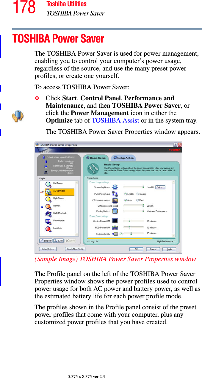 178 Toshiba UtilitiesTOSHIBA Power Saver5.375 x 8.375 ver 2.3TOSHIBA Power SaverThe TOSHIBA Power Saver is used for power management, enabling you to control your computer’s power usage, regardless of the source, and use the many preset power profiles, or create one yourself.To access TOSHIBA Power Saver:❖Click Start, Control Panel, Performance and Maintenance, and then TOSHIBA Power Saver, or click the Power Management icon in either the Optimize tab of TOSHIBA Assist or in the system tray.The TOSHIBA Power Saver Properties window appears.(Sample Image) TOSHIBA Power Saver Properties windowThe Profile panel on the left of the TOSHIBA Power Saver Properties window shows the power profiles used to control power usage for both AC power and battery power, as well as the estimated battery life for each power profile mode.The profiles shown in the Profile panel consist of the preset power profiles that come with your computer, plus any customized power profiles that you have created.