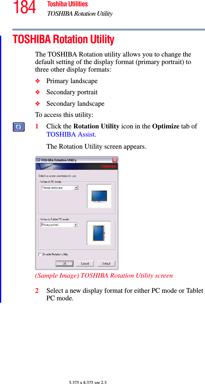 184 Toshiba UtilitiesTOSHIBA Rotation Utility5.375 x 8.375 ver 2.3TOSHIBA Rotation UtilityThe TOSHIBA Rotation utility allows you to change the default setting of the display format (primary portrait) to three other display formats:❖Primary landscape❖Secondary portrait❖Secondary landscapeTo access this utility:1Click the Rotation Utility icon in the Optimize tab of TOSHIBA Assist.The Rotation Utility screen appears.(Sample Image) TOSHIBA Rotation Utility screen2Select a new display format for either PC mode or Tablet PC mode.