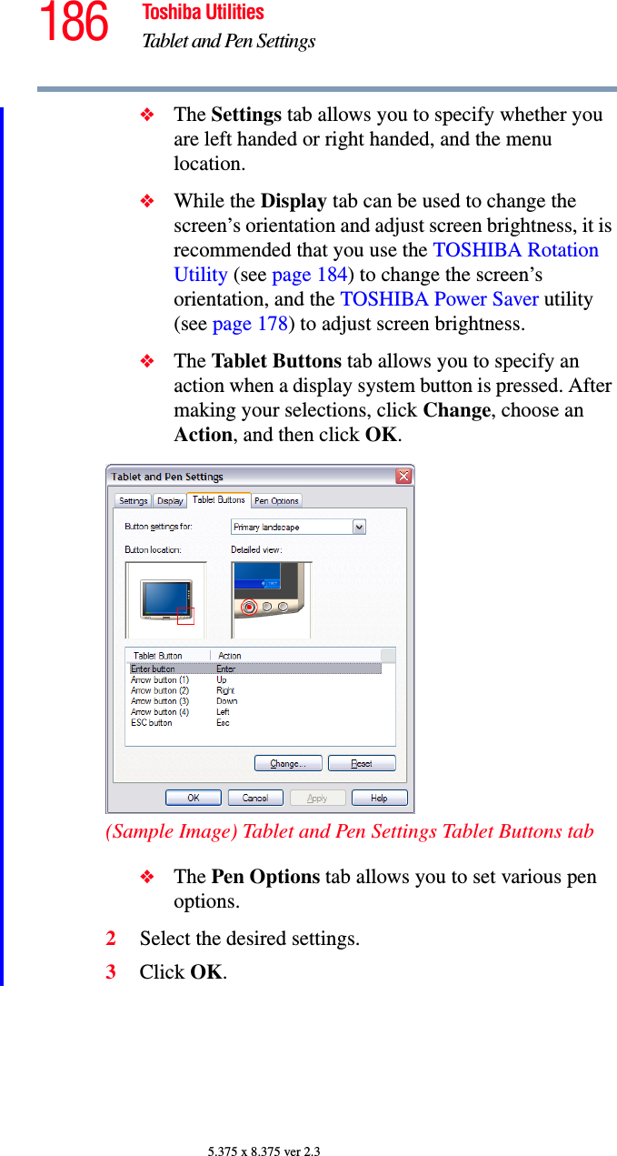 186 Toshiba UtilitiesTablet and Pen Settings5.375 x 8.375 ver 2.3❖The Settings tab allows you to specify whether you are left handed or right handed, and the menu location.❖While the Display tab can be used to change the screen’s orientation and adjust screen brightness, it is recommended that you use the TOSHIBA Rotation Utility (see page 184) to change the screen’s orientation, and the TOSHIBA Power Saver utility (see page 178) to adjust screen brightness.❖The Tablet Buttons tab allows you to specify an action when a display system button is pressed. After making your selections, click Change, choose an Action, and then click OK.(Sample Image) Tablet and Pen Settings Tablet Buttons tab❖The Pen Options tab allows you to set various pen options.2Select the desired settings.3Click OK.