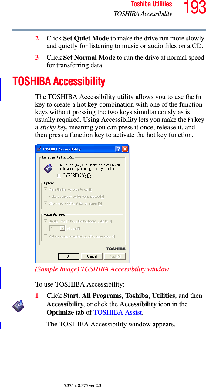 193Toshiba UtilitiesTOSHIBA Accessibility5.375 x 8.375 ver 2.32Click Set Quiet Mode to make the drive run more slowly and quietly for listening to music or audio files on a CD.3Click Set Normal Mode to run the drive at normal speed for transferring data.TOSHIBA AccessibilityThe TOSHIBA Accessibility utility allows you to use the Fn key to create a hot key combination with one of the function keys without pressing the two keys simultaneously as is usually required. Using Accessibility lets you make the Fn key a sticky key, meaning you can press it once, release it, and then press a function key to activate the hot key function.(Sample Image) TOSHIBA Accessibility windowTo use TOSHIBA Accessibility:1Click Start, All Programs, Toshiba, Utilities, and then Accessibility, or click the Accessibility icon in the Optimize tab of TOSHIBA Assist.The TOSHIBA Accessibility window appears.
