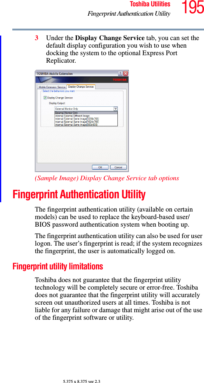 195Toshiba UtilitiesFingerprint Authentication Utility5.375 x 8.375 ver 2.33Under the Display Change Service tab, you can set the default display configuration you wish to use when docking the system to the optional Express Port Replicator.(Sample Image) Display Change Service tab optionsFingerprint Authentication UtilityThe fingerprint authentication utility (available on certain models) can be used to replace the keyboard-based user/BIOS password authentication system when booting up.The fingerprint authentication utility can also be used for user logon. The user’s fingerprint is read; if the system recognizes the fingerprint, the user is automatically logged on.Fingerprint utility limitationsToshiba does not guarantee that the fingerprint utility technology will be completely secure or error-free. Toshiba does not guarantee that the fingerprint utility will accurately screen out unauthorized users at all times. Toshiba is not liable for any failure or damage that might arise out of the use of the fingerprint software or utility.