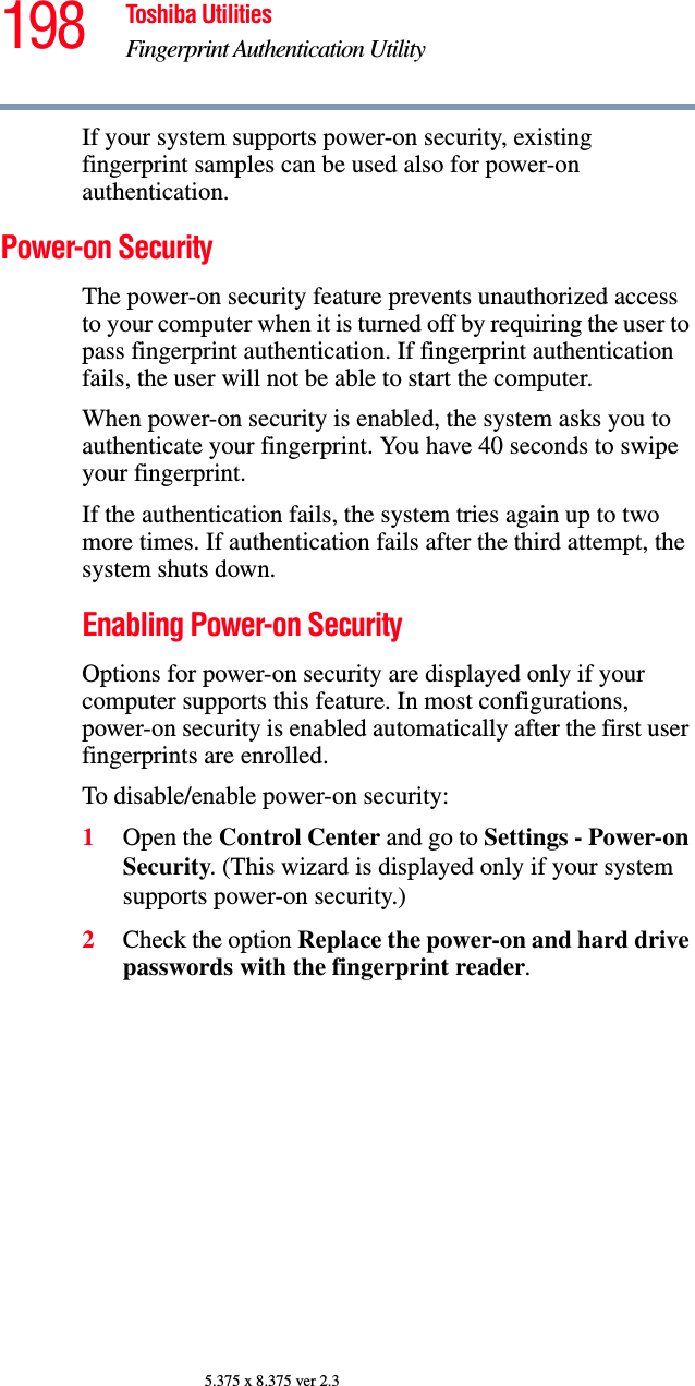 198 Toshiba UtilitiesFingerprint Authentication Utility5.375 x 8.375 ver 2.3If your system supports power-on security, existing fingerprint samples can be used also for power-on authentication.Power-on SecurityThe power-on security feature prevents unauthorized access to your computer when it is turned off by requiring the user to pass fingerprint authentication. If fingerprint authentication fails, the user will not be able to start the computer.When power-on security is enabled, the system asks you to authenticate your fingerprint. You have 40 seconds to swipe your fingerprint. If the authentication fails, the system tries again up to two more times. If authentication fails after the third attempt, the system shuts down.Enabling Power-on SecurityOptions for power-on security are displayed only if your computer supports this feature. In most configurations, power-on security is enabled automatically after the first user fingerprints are enrolled.To disable/enable power-on security:1Open the Control Center and go to Settings - Power-on Security. (This wizard is displayed only if your system supports power-on security.)2Check the option Replace the power-on and hard drive passwords with the fingerprint reader. 