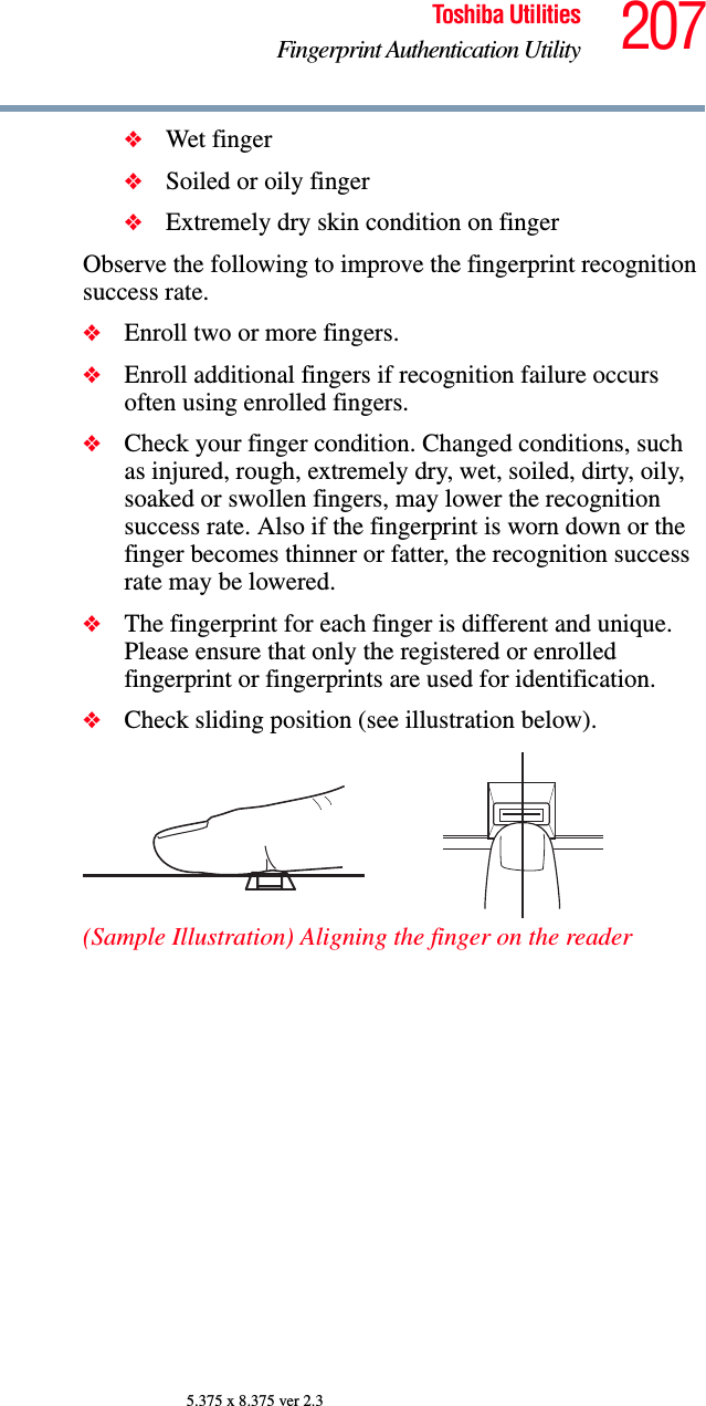 207Toshiba UtilitiesFingerprint Authentication Utility5.375 x 8.375 ver 2.3❖Wet finger❖Soiled or oily finger❖Extremely dry skin condition on fingerObserve the following to improve the fingerprint recognition success rate.❖Enroll two or more fingers.❖Enroll additional fingers if recognition failure occurs often using enrolled fingers.❖Check your finger condition. Changed conditions, such as injured, rough, extremely dry, wet, soiled, dirty, oily, soaked or swollen fingers, may lower the recognition success rate. Also if the fingerprint is worn down or the finger becomes thinner or fatter, the recognition success rate may be lowered.❖The fingerprint for each finger is different and unique. Please ensure that only the registered or enrolled fingerprint or fingerprints are used for identification.❖Check sliding position (see illustration below).(Sample Illustration) Aligning the finger on the reader