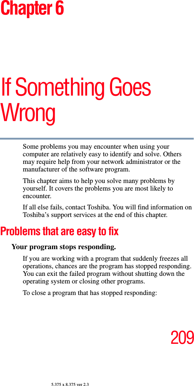 2095.375 x 8.375 ver 2.3Chapter 6If Something Goes WrongSome problems you may encounter when using your computer are relatively easy to identify and solve. Others may require help from your network administrator or the manufacturer of the software program.This chapter aims to help you solve many problems by yourself. It covers the problems you are most likely to encounter.If all else fails, contact Toshiba. You will find information on Toshiba’s support services at the end of this chapter. Problems that are easy to fixYour program stops responding. If you are working with a program that suddenly freezes all operations, chances are the program has stopped responding. You can exit the failed program without shutting down the operating system or closing other programs.To close a program that has stopped responding: