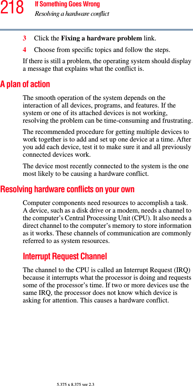 218 If Something Goes WrongResolving a hardware conflict5.375 x 8.375 ver 2.33Click the Fixing a hardware problem link.4Choose from specific topics and follow the steps.If there is still a problem, the operating system should display a message that explains what the conflict is.A plan of actionThe smooth operation of the system depends on the interaction of all devices, programs, and features. If the system or one of its attached devices is not working, resolving the problem can be time-consuming and frustrating.The recommended procedure for getting multiple devices to work together is to add and set up one device at a time. After you add each device, test it to make sure it and all previously connected devices work.The device most recently connected to the system is the one most likely to be causing a hardware conflict.Resolving hardware conflicts on your own Computer components need resources to accomplish a task. A device, such as a disk drive or a modem, needs a channel to the computer’s Central Processing Unit (CPU). It also needs a direct channel to the computer’s memory to store information as it works. These channels of communication are commonly referred to as system resources.Interrupt Request Channel The channel to the CPU is called an Interrupt Request (IRQ) because it interrupts what the processor is doing and requests some of the processor’s time. If two or more devices use the same IRQ, the processor does not know which device is asking for attention. This causes a hardware conflict.