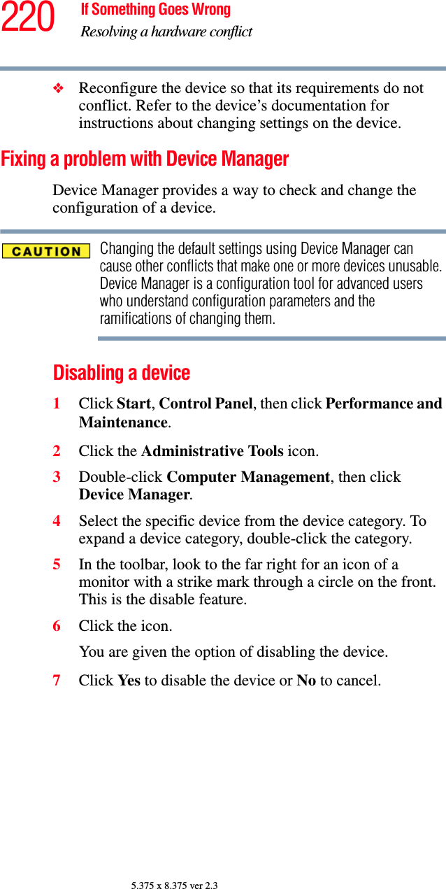 220 If Something Goes WrongResolving a hardware conflict5.375 x 8.375 ver 2.3❖Reconfigure the device so that its requirements do not conflict. Refer to the device’s documentation for instructions about changing settings on the device.Fixing a problem with Device Manager Device Manager provides a way to check and change the configuration of a device.Changing the default settings using Device Manager can cause other conflicts that make one or more devices unusable. Device Manager is a configuration tool for advanced users who understand configuration parameters and the ramifications of changing them.Disabling a device 1Click Start, Control Panel, then click Performance and Maintenance.2Click the Administrative Tools icon.3Double-click Computer Management, then click Device Manager.4Select the specific device from the device category. To expand a device category, double-click the category.5In the toolbar, look to the far right for an icon of a monitor with a strike mark through a circle on the front. This is the disable feature.6Click the icon.You are given the option of disabling the device. 7Click Ye s   to disable the device or No to cancel.