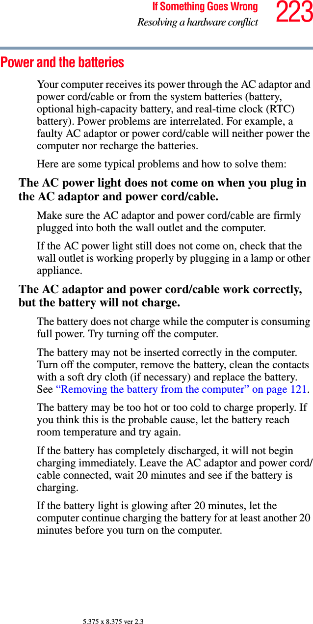 223If Something Goes WrongResolving a hardware conflict5.375 x 8.375 ver 2.3Power and the batteries Your computer receives its power through the AC adaptor and power cord/cable or from the system batteries (battery, optional high-capacity battery, and real-time clock (RTC) battery). Power problems are interrelated. For example, a faulty AC adaptor or power cord/cable will neither power the computer nor recharge the batteries.Here are some typical problems and how to solve them:The AC power light does not come on when you plug in the AC adaptor and power cord/cable.Make sure the AC adaptor and power cord/cable are firmly plugged into both the wall outlet and the computer.If the AC power light still does not come on, check that the wall outlet is working properly by plugging in a lamp or other appliance.The AC adaptor and power cord/cable work correctly, but the battery will not charge.The battery does not charge while the computer is consuming full power. Try turning off the computer.The battery may not be inserted correctly in the computer. Turn off the computer, remove the battery, clean the contacts with a soft dry cloth (if necessary) and replace the battery. See “Removing the battery from the computer” on page 121.The battery may be too hot or too cold to charge properly. If you think this is the probable cause, let the battery reach room temperature and try again.If the battery has completely discharged, it will not begin charging immediately. Leave the AC adaptor and power cord/cable connected, wait 20 minutes and see if the battery is charging.If the battery light is glowing after 20 minutes, let the computer continue charging the battery for at least another 20 minutes before you turn on the computer.